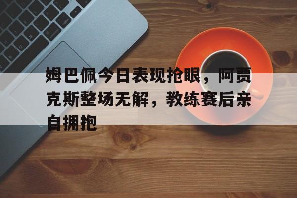 姆巴佩今日表现抢眼，阿贾克斯整场无解，教练赛后亲自拥抱